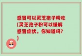 感冒可以灵芝孢子粉吃(灵芝孢子粉可以缓解感冒症状，你知道吗？)