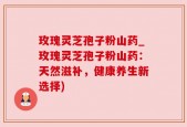 玫瑰灵芝孢子粉山药_玫瑰灵芝孢子粉山药：天然滋补，健康养生新选择)