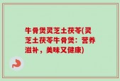 牛骨煲灵芝土茯苓(灵芝土茯苓牛骨煲：营养滋补，美味又健康)