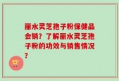 丽水灵芝孢子粉保健品会销？了解丽水灵芝孢子粉的功效与销售情况？