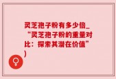 灵芝孢子粉有多少倍_“灵芝孢子粉的重量对比：探索其潜在价值”)