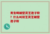 男生喝破壁灵芝孢子粉？什么叫双芝灵芝破壁孢子粉