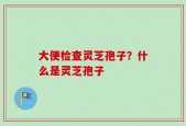 大便检查灵芝孢子？什么是灵芝孢子