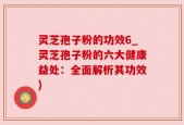 灵芝孢子粉的功效6_灵芝孢子粉的六大健康益处：全面解析其功效)