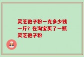 灵芝孢子粉一克多少钱一斤？在淘宝买了一瓶灵芝孢孑粉
