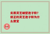 劣质灵芝破壁孢子粉？修正的灵芝孢子粉为什么便宜