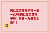 同仁堂灵芝孢子粉一日一丸吗(同仁堂灵芝孢子粉：每日一丸是否合适？)