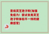 意缘灵芝孢子粉(加强免疫力！尝试食用灵芝孢子粉体验不一样的健康感觉)