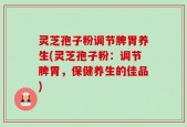 灵芝孢子粉调节脾胃养生(灵芝孢子粉：调节脾胃，保健养生的佳品)