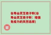 谷寿山灵芝孢子粉(谷寿山灵芝孢子粉：增强免疫力的天然选择)