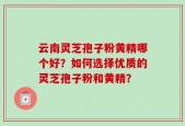 云南灵芝孢子粉黄精哪个好？如何选择优质的灵芝孢子粉和黄精？