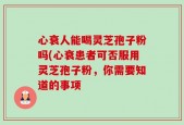 心衰人能喝灵芝孢子粉吗(心衰患者可否服用灵芝孢子粉，你需要知道的事项