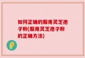 如何正确的服用灵芝孢子粉(服用灵芝孢子粉的正确方法)