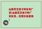 山西灵芝孢子粉批发厂家(山西灵芝孢子粉厂家批发，优质价格直销)