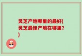 灵芝产地哪里的最好(灵芝最佳产地在哪里？)