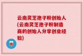 云南灵芝孢子粉创始人(云南灵芝孢子粉制造商的创始人分享创业经验)