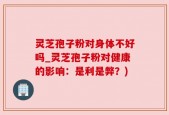 灵芝孢子粉对身体不好吗_灵芝孢子粉对健康的影响：是利是弊？)