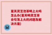 夏天灵芝泡茶喝上火吗怎么办(夏天喝灵芝茶会引发上火的问题及解决方案)