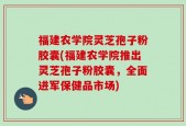 福建农学院灵芝孢子粉胶囊(福建农学院推出灵芝孢子粉胶囊，全面进军保健品市场)