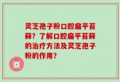 灵芝孢子粉口腔扁平苔藓？了解口腔扁平苔藓的治疗方法及灵芝孢子粉的作用？