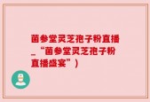 菌参堂灵芝孢子粉直播_“菌参堂灵芝孢子粉直播盛宴”)