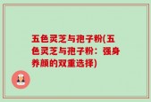 五色灵芝与孢子粉(五色灵芝与孢子粉：强身养颜的双重选择)