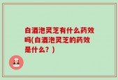 白酒泡灵芝有什么药效吗(白酒泡灵芝的药效是什么？)