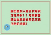 脑出血的人能否食用灵芝孢子粉？？专家解答脑出血患者食用灵芝孢子粉的问题？