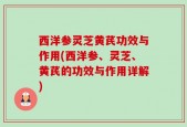 西洋参灵芝黄芪功效与作用(西洋参、灵芝、黄芪的功效与作用详解)