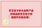 灵芝孢子粉大品牌产品_顶级品牌灵芝孢子粉：健康养生新选择)