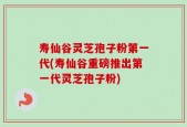 寿仙谷灵芝孢子粉第一代(寿仙谷重磅推出第一代灵芝孢子粉)