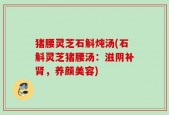 猪腰灵芝石斛炖汤(石斛灵芝猪腰汤：滋阴补肾，养颜美容)