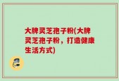 大牌灵芝孢子粉(大牌灵芝孢子粉，打造健康生活方式)