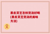 黑皮灵芝怎样煲汤好喝(黑皮灵芝煲汤的美味方法)