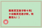 服用灵芝孢子粉十天(十日服灵芝孢子粉，效果惊人！)