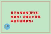 灵芝红枣蜜枣(灵芝红枣蜜枣：珍馐可口营养丰富的健康食品)
