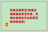 甘肃卫视灵芝(甘肃卫视将推出灵芝栏目，为观众呈现全方位的灵芝知识和信息)