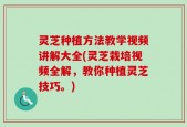 灵芝种植方法教学视频讲解大全(灵芝栽培视频全解，教你种植灵芝技巧。)