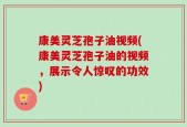 康美灵芝孢子油视频(康美灵芝孢子油的视频，展示令人惊叹的功效)