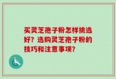买灵芝孢子粉怎样挑选好？选购灵芝孢子粉的技巧和注意事项？