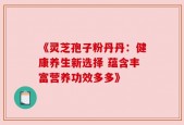 《灵芝孢子粉丹丹：健康养生新选择 蕴含丰富营养功效多多》