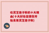 吃灵芝孢子粉的十大理由(十大好处促使你开始食用灵芝孢子粉)