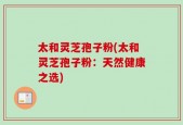 太和灵芝孢子粉(太和灵芝孢子粉：天然健康之选)