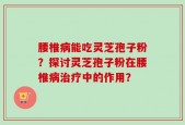 腰椎病能吃灵芝孢子粉？探讨灵芝孢子粉在腰椎病治疗中的作用？