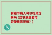 有结节病人可以吃灵芝粉吗 (结节病患者可否使用灵芝粉？)