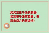灵灵芝孢子油软胶囊(灵芝孢子油软胶囊，提高免疫力的新选择)