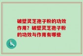 破壁灵芝孢子粉的功效作用？破壁灵芝孢子粉的功效与作用有哪些