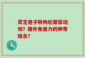 灵芝孢子粉枸杞原浆功效？提升免疫力的神奇组合？