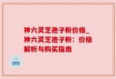 神六灵芝孢子粉价格_神六灵芝孢子粉：价格解析与购买指南