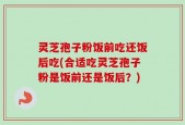 灵芝孢子粉饭前吃还饭后吃(合适吃灵芝孢子粉是饭前还是饭后？)